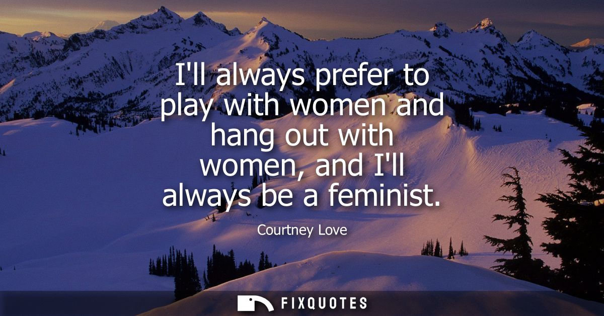 Ill always prefer to play with women and hang out with women, and Ill always be a feminist