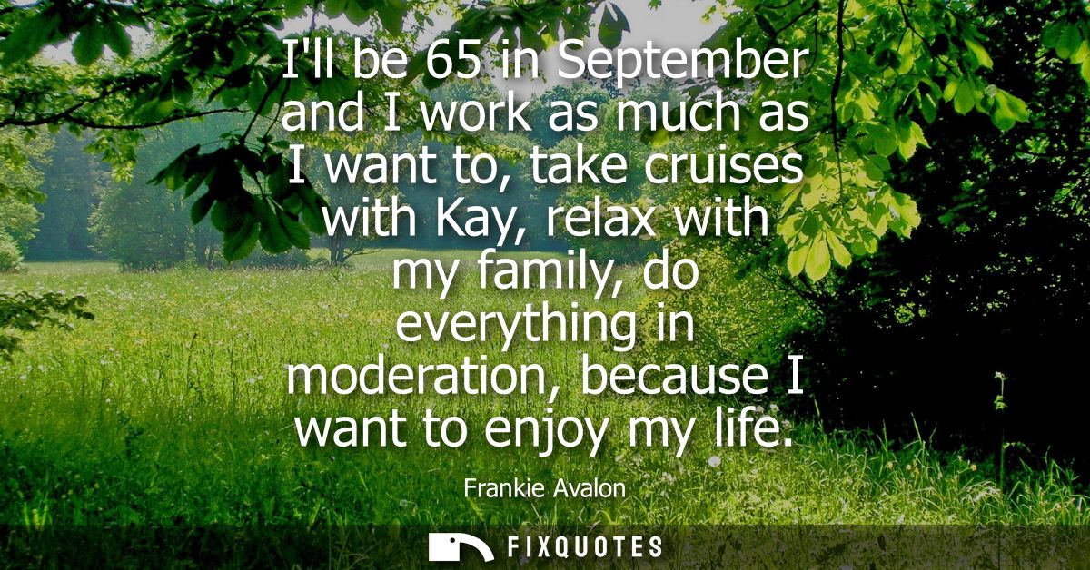 Ill be 65 in September and I work as much as I want to, take cruises with Kay, relax with my family, do everything in mo