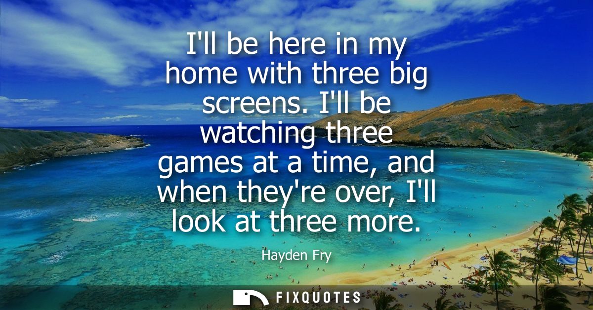 Ill be here in my home with three big screens. Ill be watching three games at a time, and when theyre over, Ill look at 