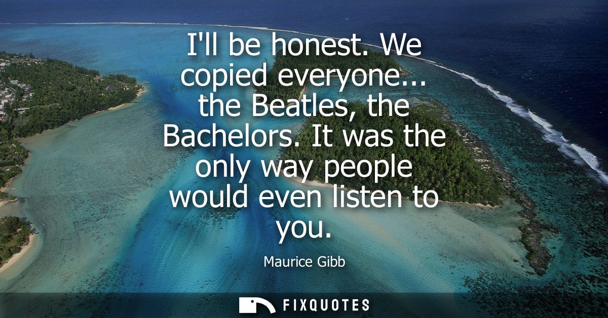 Ill be honest. We copied everyone... the Beatles, the Bachelors. It was the only way people would even listen to you