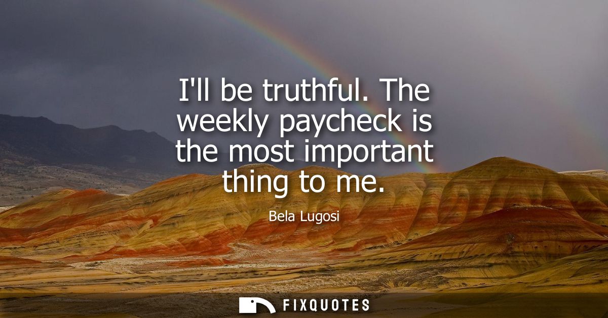 Ill be truthful. The weekly paycheck is the most important thing to me