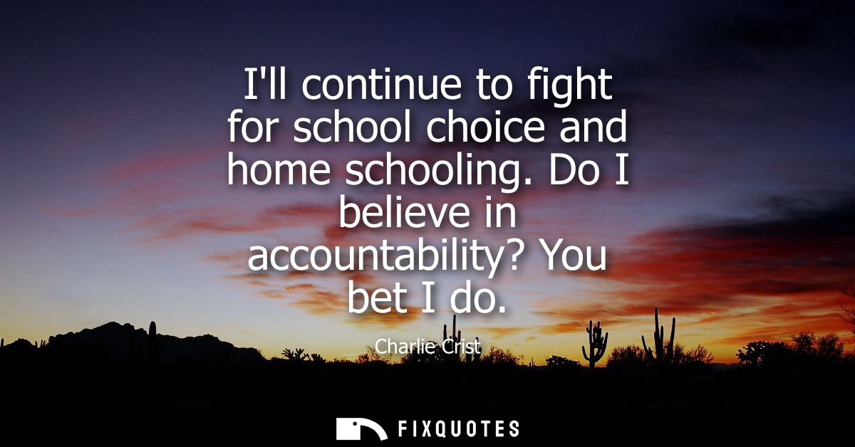 Ill continue to fight for school choice and home schooling. Do I believe in accountability? You bet I do