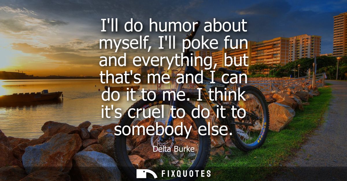 Ill do humor about myself, Ill poke fun and everything, but thats me and I can do it to me. I think its cruel to do it t