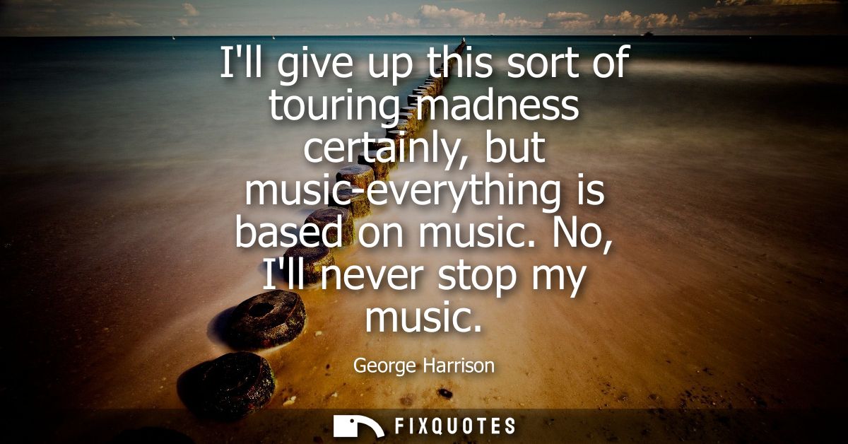 Ill give up this sort of touring madness certainly, but music-everything is based on music. No, Ill never stop my music