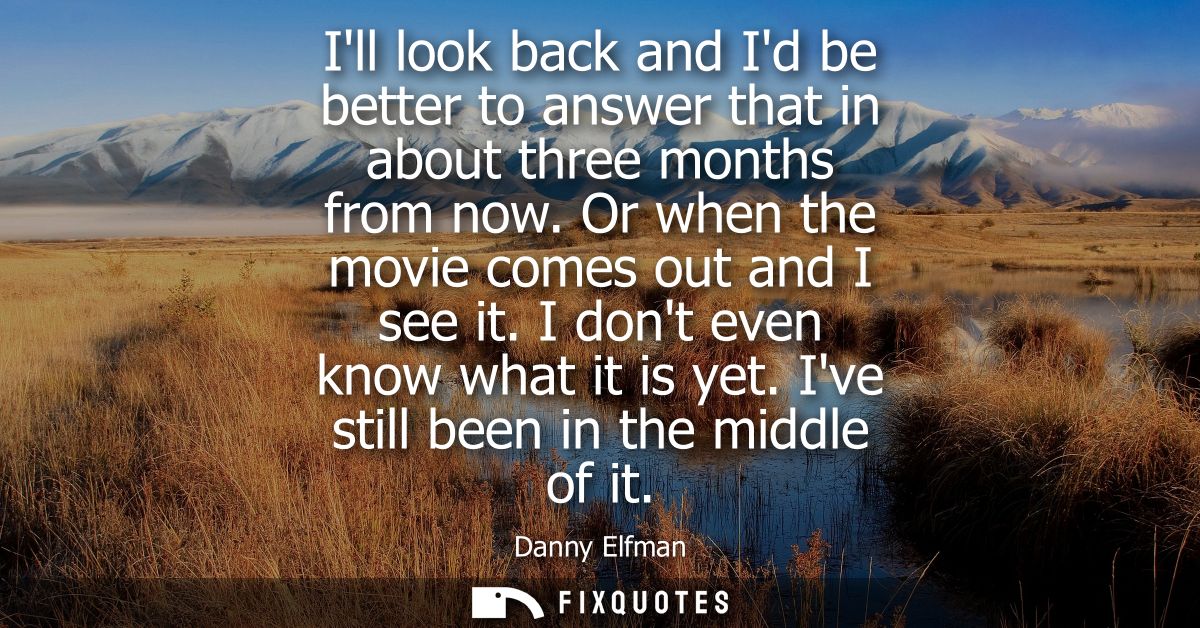 Ill look back and Id be better to answer that in about three months from now. Or when the movie comes out and I see it. 