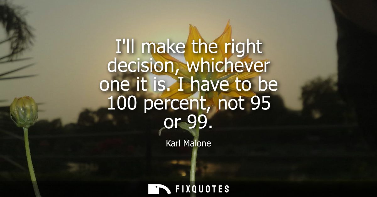 Ill make the right decision, whichever one it is. I have to be 100 percent, not 95 or 99