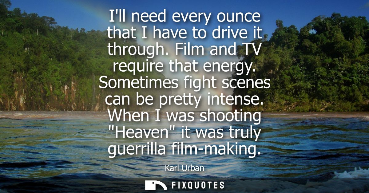 Ill need every ounce that I have to drive it through. Film and TV require that energy. Sometimes fight scenes can be pre