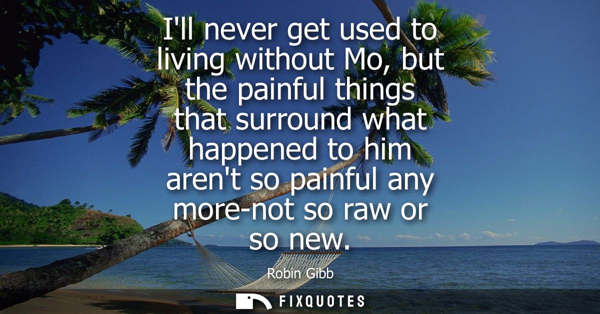 Ill never get used to living without Mo, but the painful things that surround what happened to him arent so painful any 