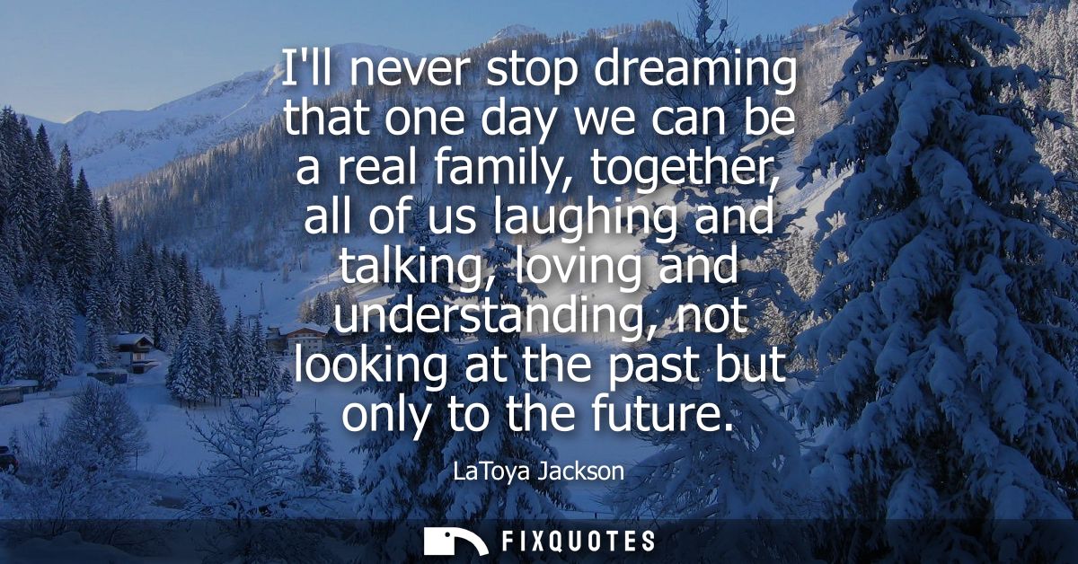 Ill never stop dreaming that one day we can be a real family, together, all of us laughing and talking, loving and under