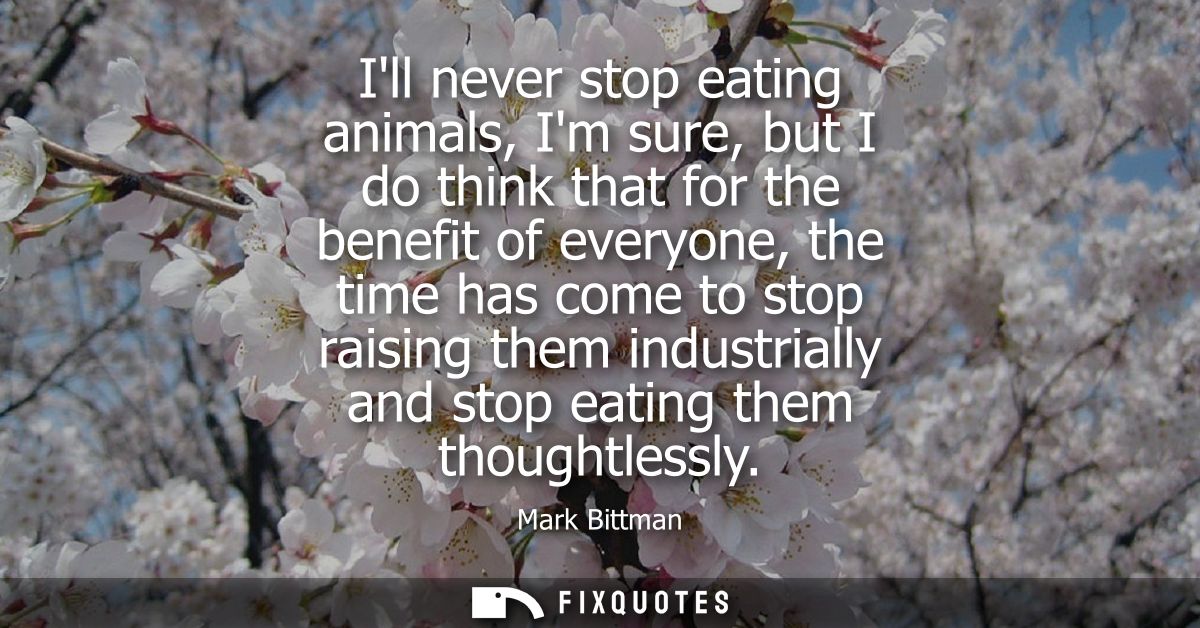 Ill never stop eating animals, Im sure, but I do think that for the benefit of everyone, the time has come to stop raisi