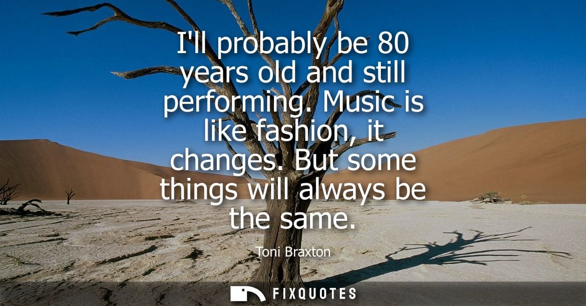 Ill probably be 80 years old and still performing. Music is like fashion, it changes. But some things will always be the
