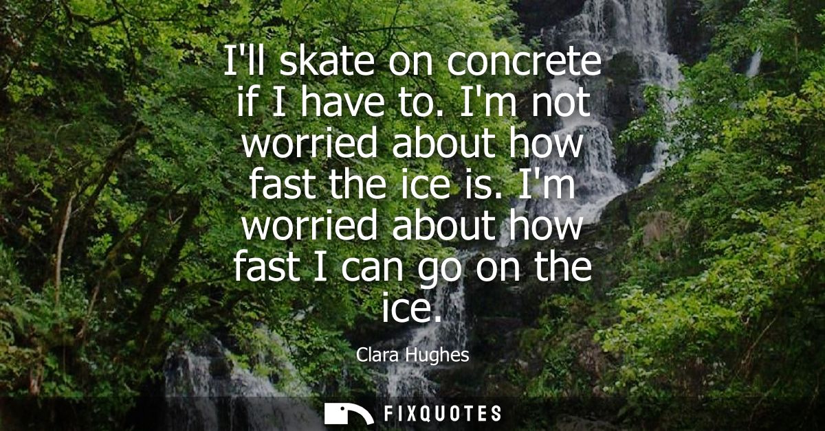 Ill skate on concrete if I have to. Im not worried about how fast the ice is. Im worried about how fast I can go on the 