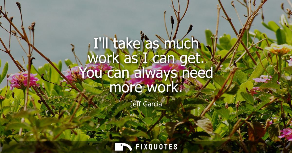 Ill take as much work as I can get. You can always need more work