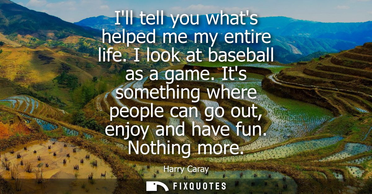 Ill tell you whats helped me my entire life. I look at baseball as a game. Its something where people can go out, enjoy 