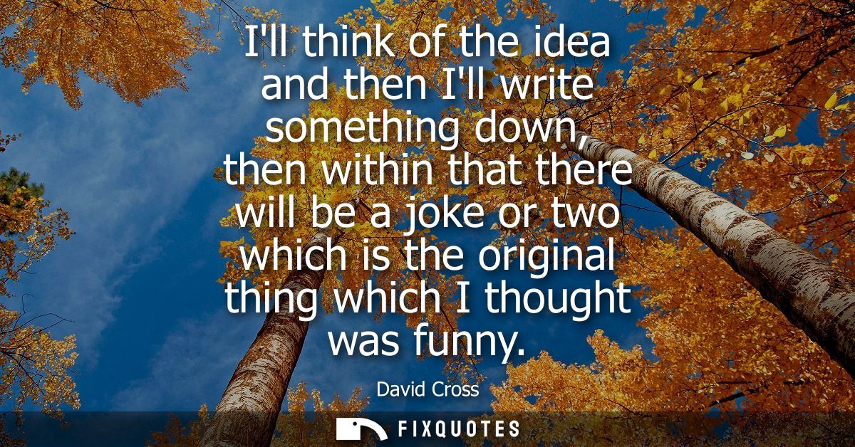 Ill think of the idea and then Ill write something down, then within that there will be a joke or two which is the origi