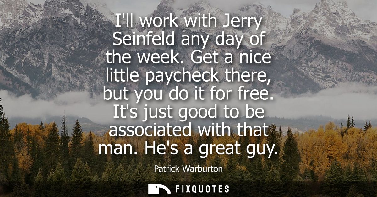 Ill work with Jerry Seinfeld any day of the week. Get a nice little paycheck there, but you do it for free. Its just goo