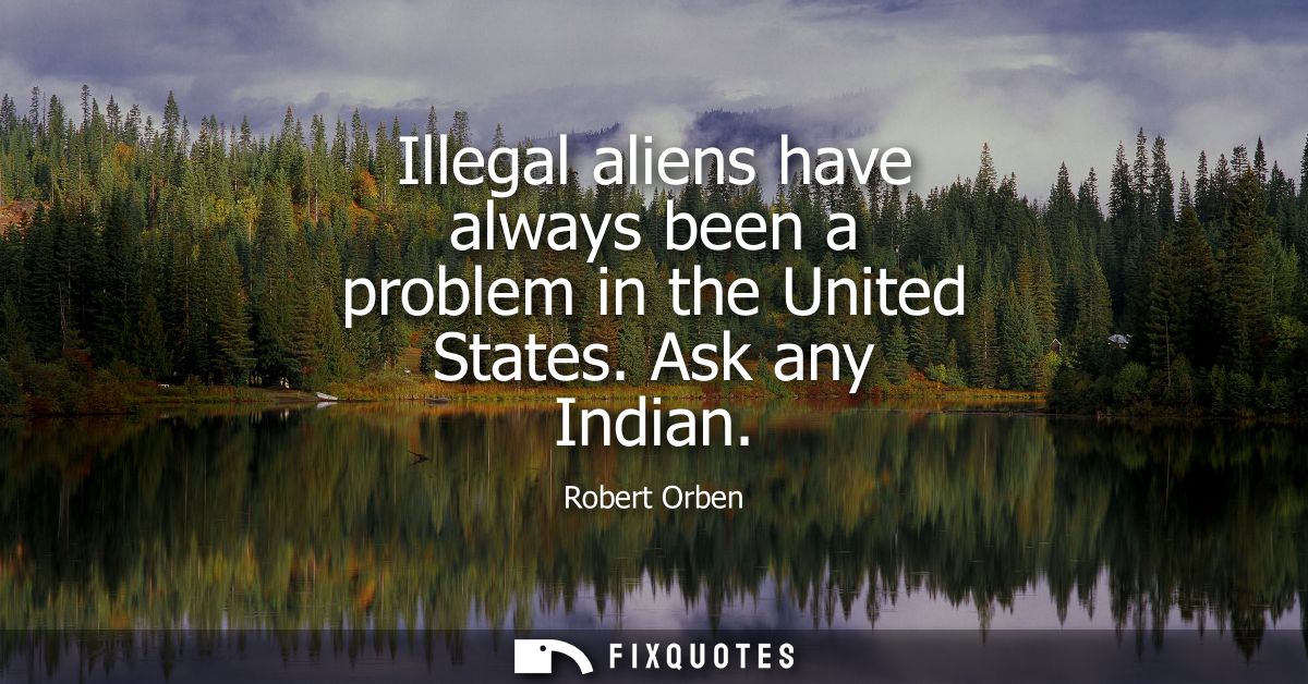 Illegal aliens have always been a problem in the United States. Ask any Indian