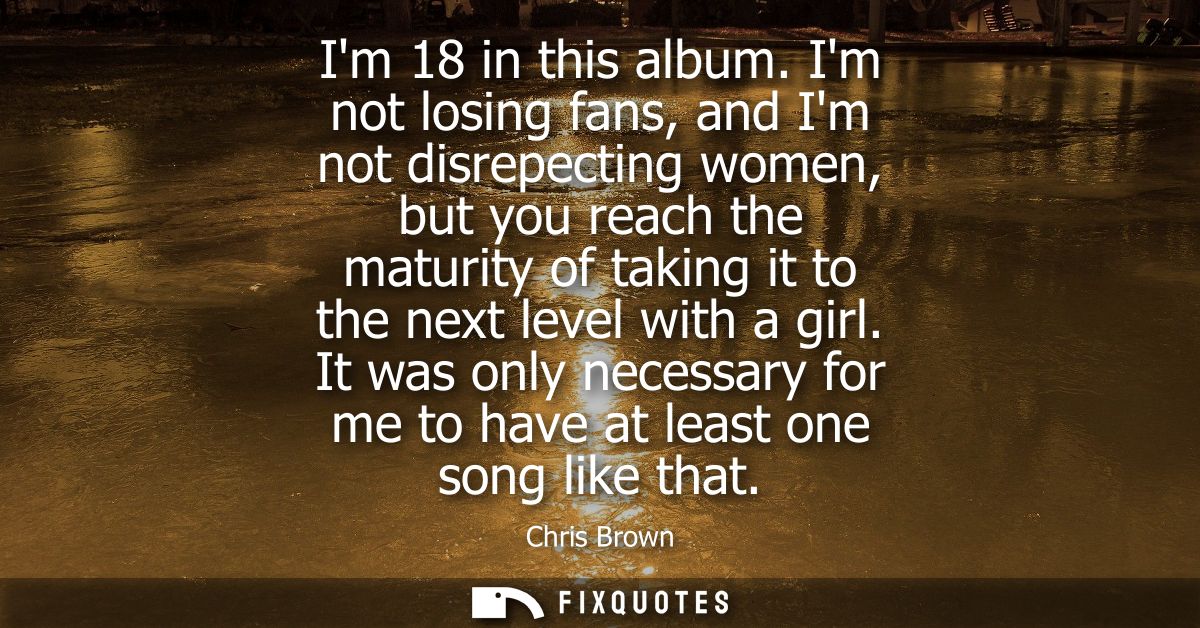 Im 18 in this album. Im not losing fans, and Im not disrepecting women, but you reach the maturity of taking it to the n
