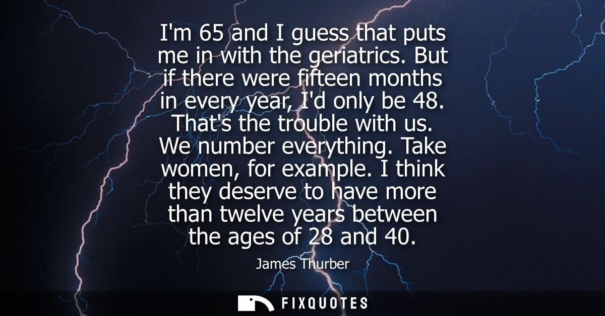 Im 65 and I guess that puts me in with the geriatrics. But if there were fifteen months in every year, Id only be 48. Th