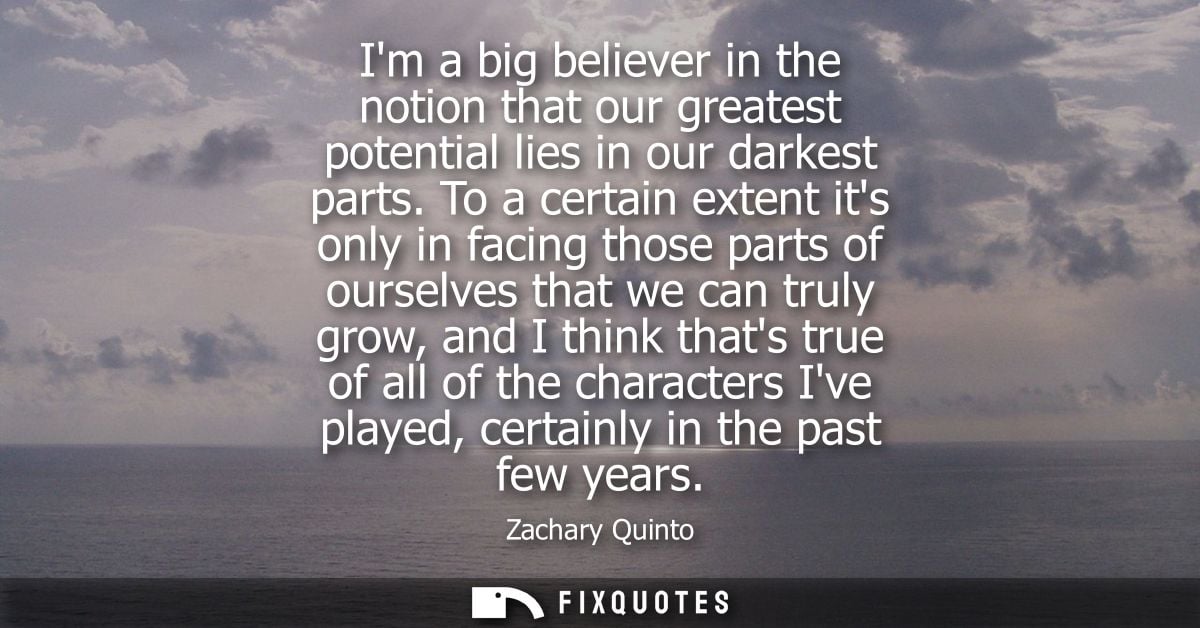 Im a big believer in the notion that our greatest potential lies in our darkest parts. To a certain extent its only in f