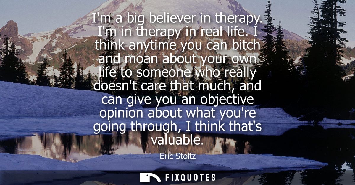 Im a big believer in therapy. Im in therapy in real life. I think anytime you can bitch and moan about your own life to 