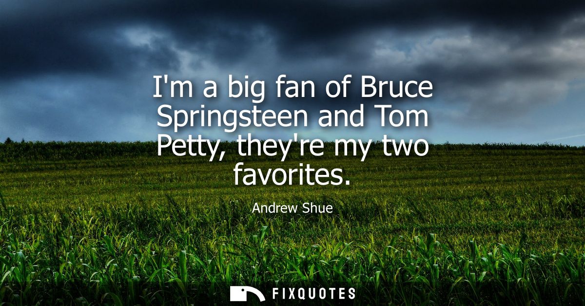 Im a big fan of Bruce Springsteen and Tom Petty, theyre my two favorites
