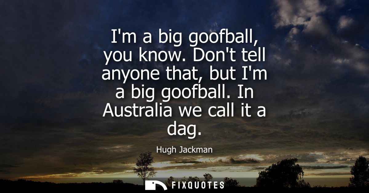 Im a big goofball, you know. Dont tell anyone that, but Im a big goofball. In Australia we call it a dag