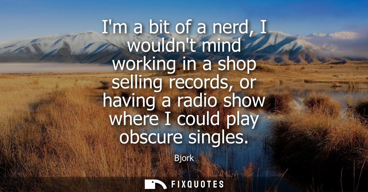 Im a bit of a nerd, I wouldnt mind working in a shop selling records, or having a radio show where I could play obscure 