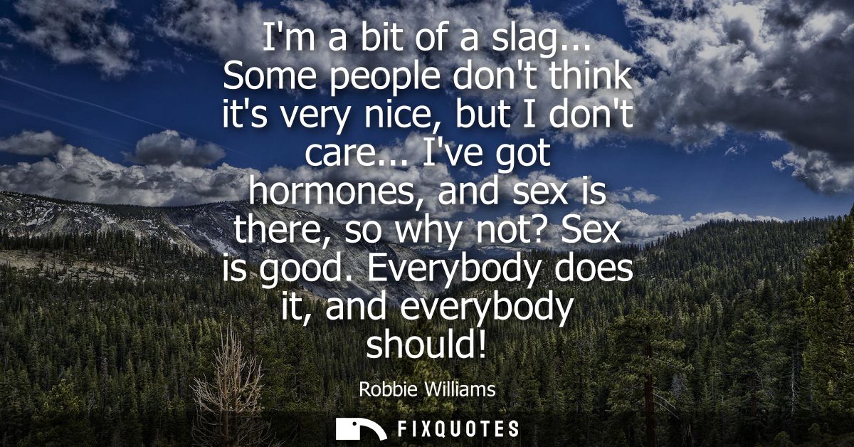 Im a bit of a slag... Some people dont think its very nice, but I dont care... Ive got hormones, and sex is there, so wh