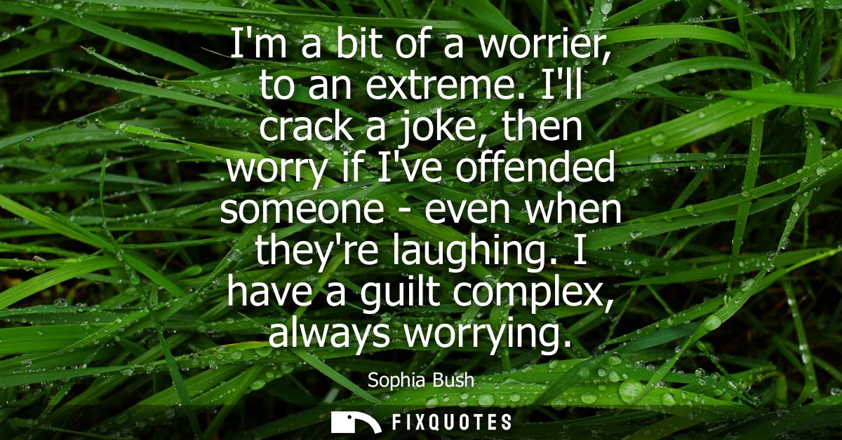 Im a bit of a worrier, to an extreme. Ill crack a joke, then worry if Ive offended someone - even when theyre laughing. 