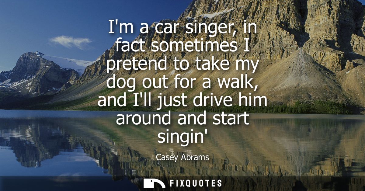 Im a car singer, in fact sometimes I pretend to take my dog out for a walk, and Ill just drive him around and start sing