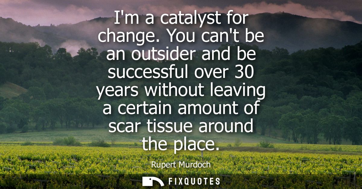 Im a catalyst for change. You cant be an outsider and be successful over 30 years without leaving a certain amount of sc