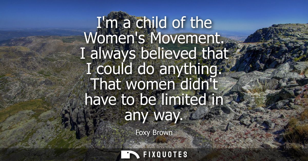 Im a child of the Womens Movement. I always believed that I could do anything. That women didnt have to be limited in an