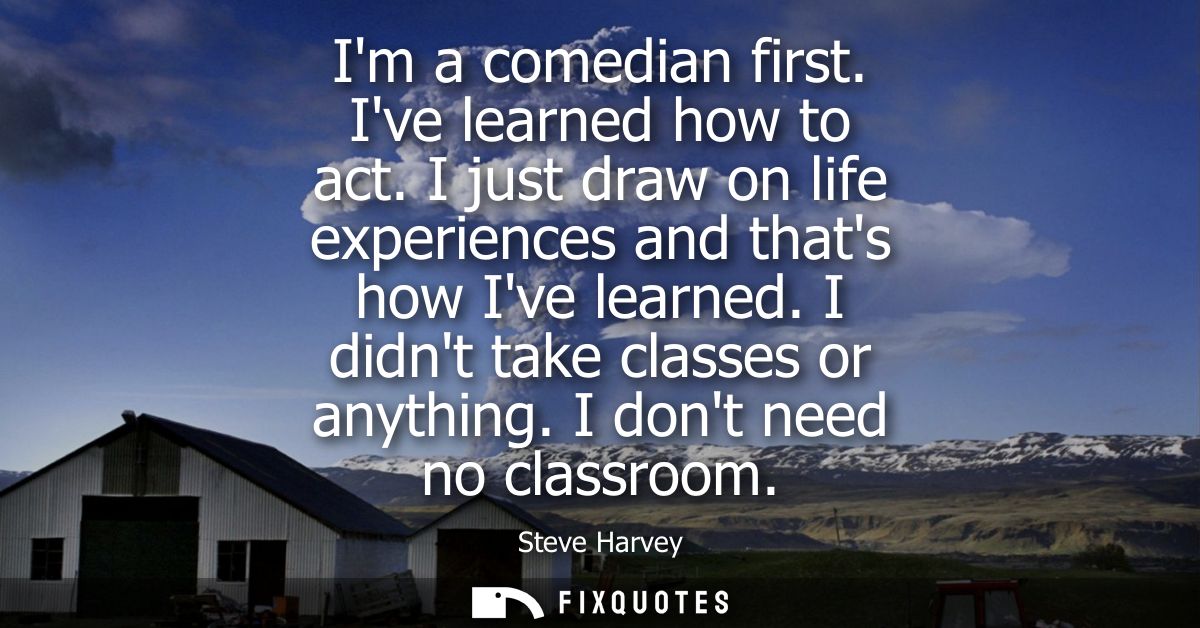 Im a comedian first. Ive learned how to act. I just draw on life experiences and thats how Ive learned. I didnt take cla