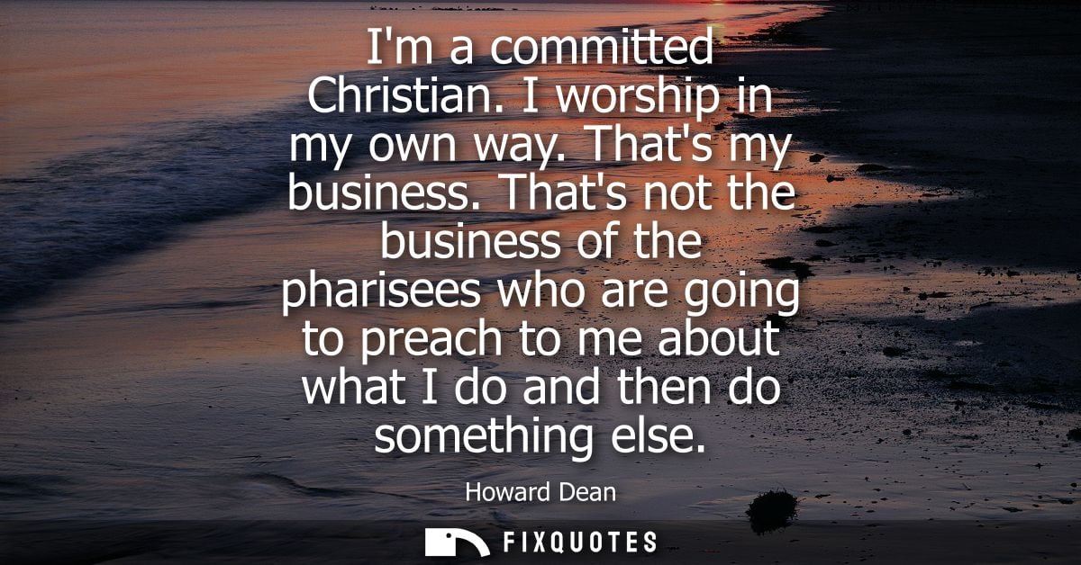 Im a committed Christian. I worship in my own way. Thats my business. Thats not the business of the pharisees who are go