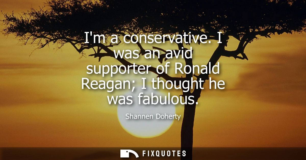 Im a conservative. I was an avid supporter of Ronald Reagan I thought he was fabulous