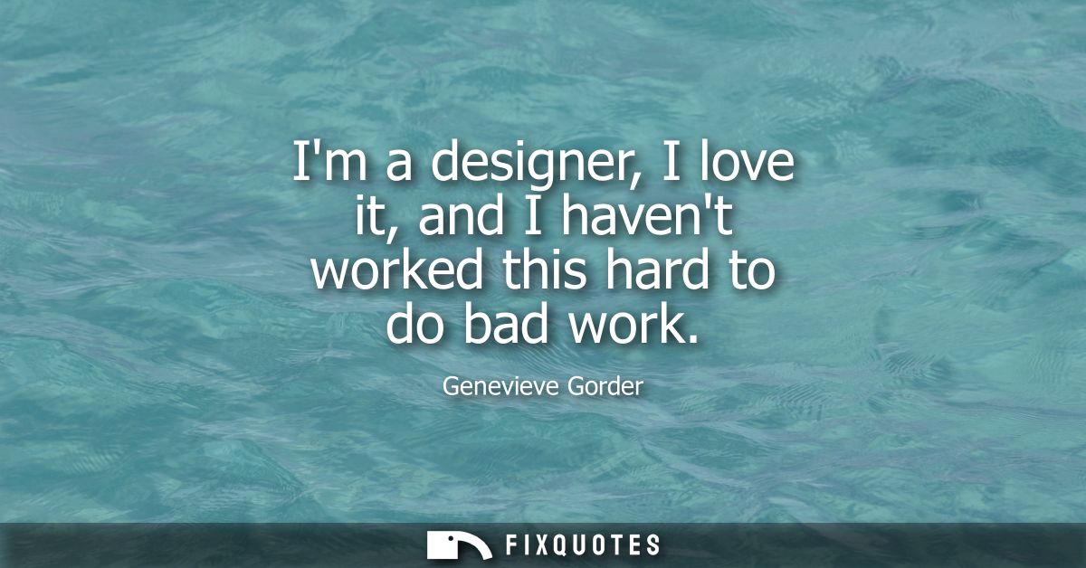 Im a designer, I love it, and I havent worked this hard to do bad work