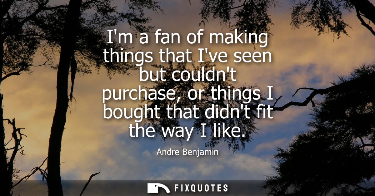 Im a fan of making things that Ive seen but couldnt purchase, or things I bought that didnt fit the way I like
