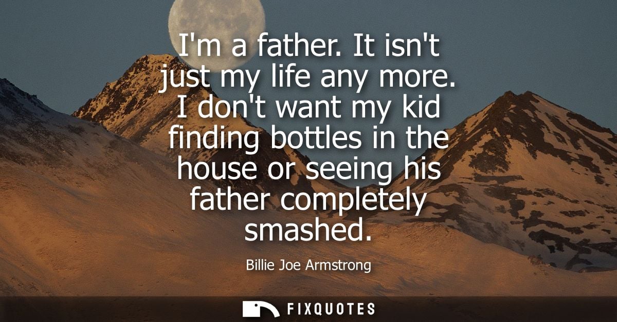 Im a father. It isnt just my life any more. I dont want my kid finding bottles in the house or seeing his father complet