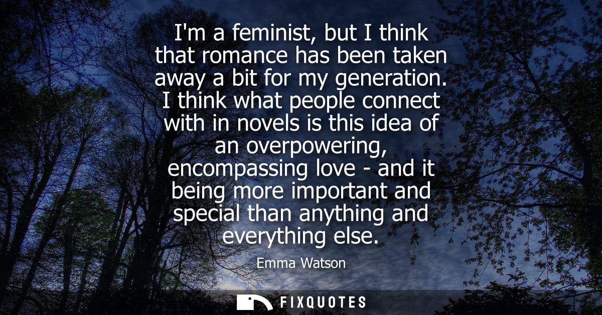 Im a feminist, but I think that romance has been taken away a bit for my generation. I think what people connect with in