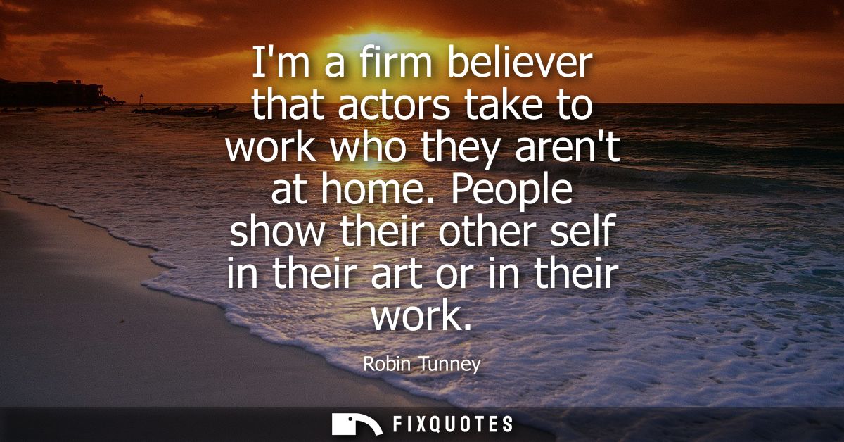 Im a firm believer that actors take to work who they arent at home. People show their other self in their art or in thei
