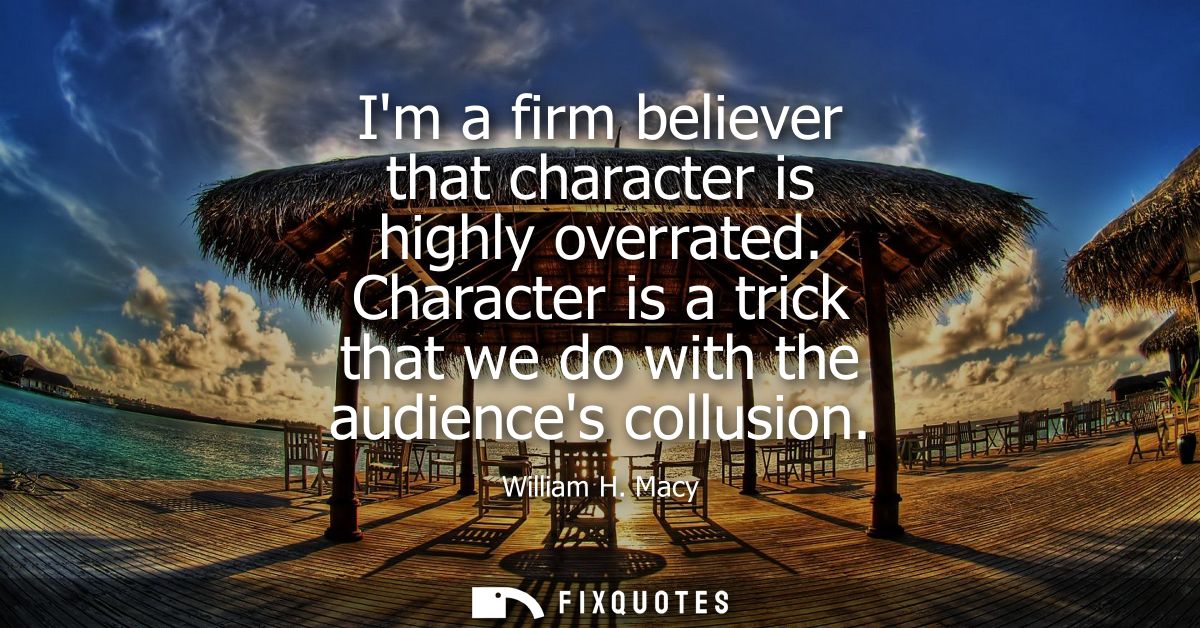 Im a firm believer that character is highly overrated. Character is a trick that we do with the audiences collusion