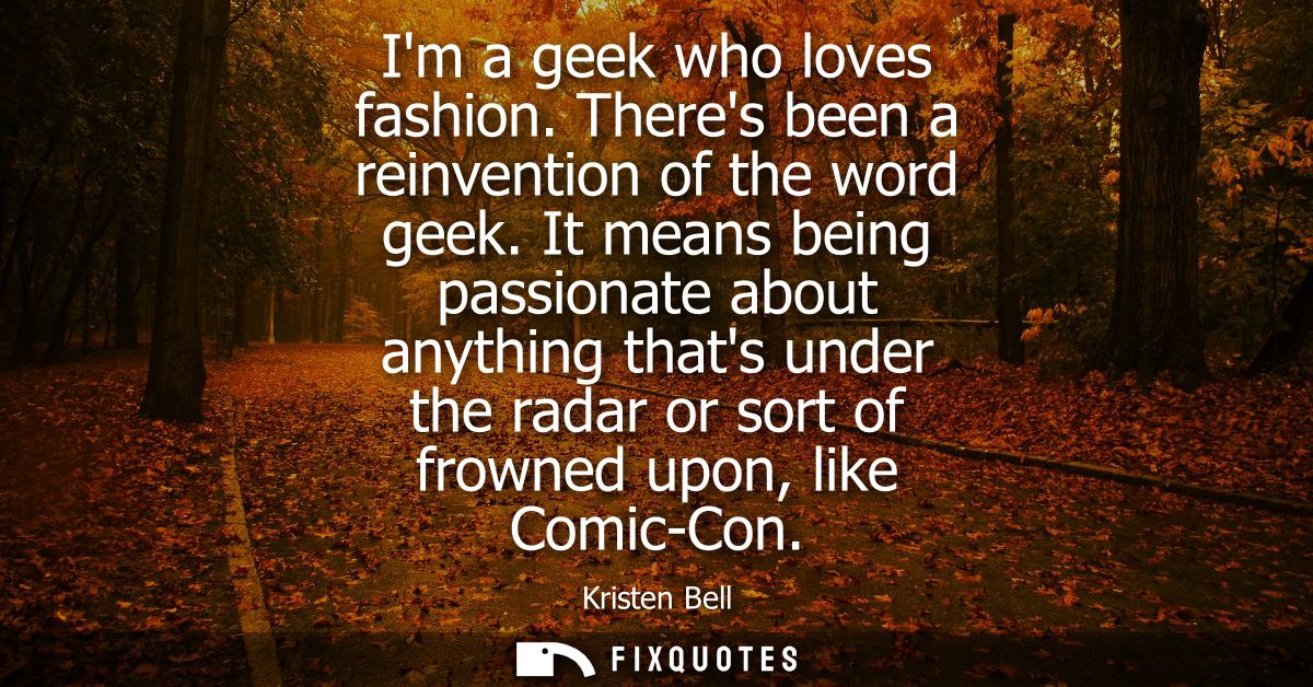 Im a geek who loves fashion. Theres been a reinvention of the word geek. It means being passionate about anything thats 