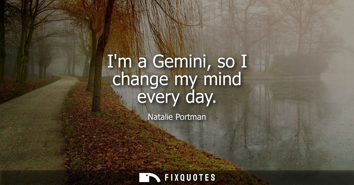Im a Gemini, so I change my mind every day