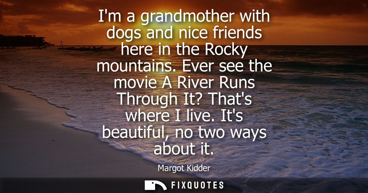 Im a grandmother with dogs and nice friends here in the Rocky mountains. Ever see the movie A River Runs Through It? Tha