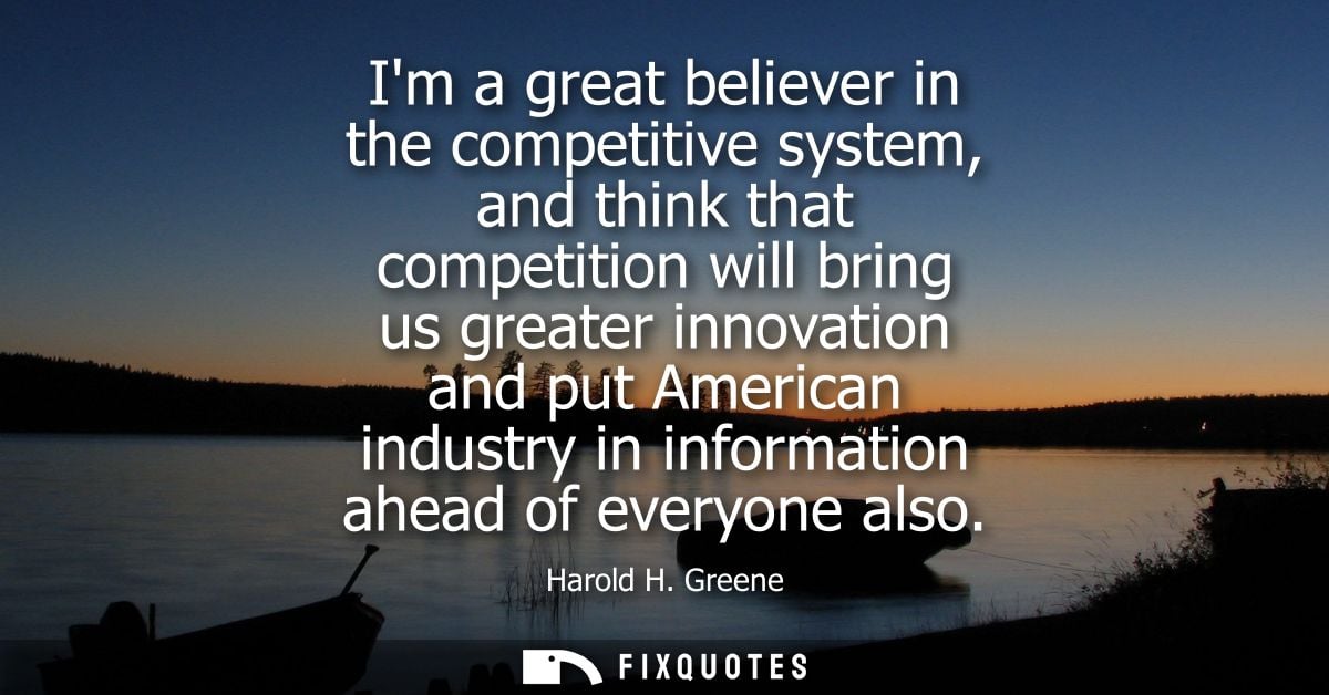 Im a great believer in the competitive system, and think that competition will bring us greater innovation and put Ameri