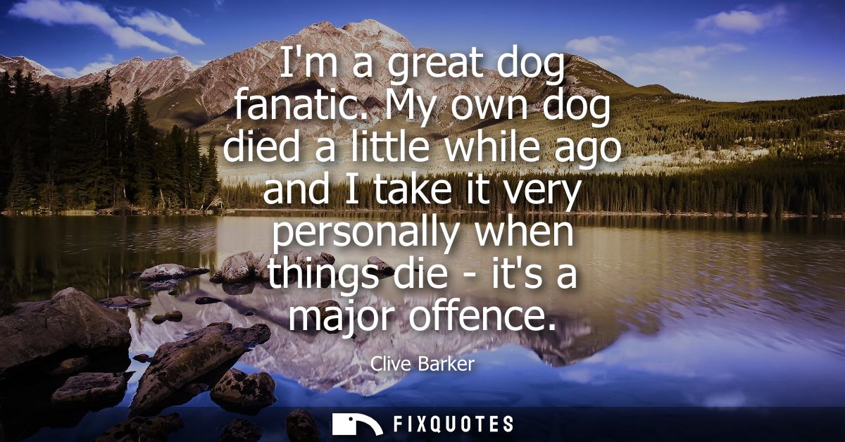 Im a great dog fanatic. My own dog died a little while ago and I take it very personally when things die - its a major o