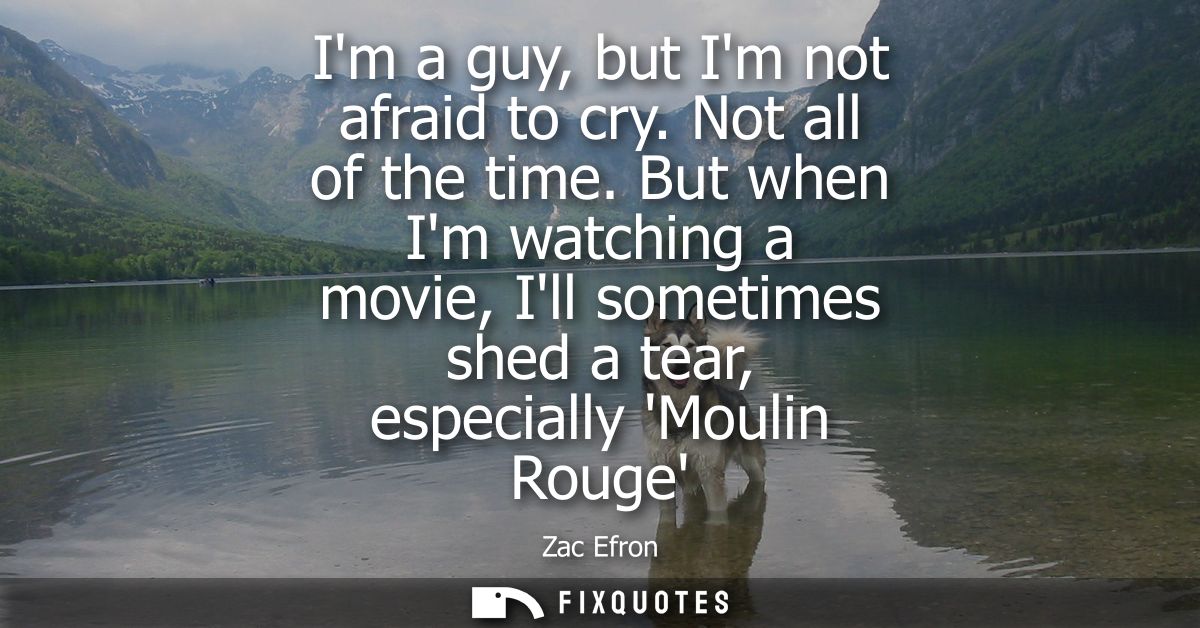 Im a guy, but Im not afraid to cry. Not all of the time. But when Im watching a movie, Ill sometimes shed a tear, especi