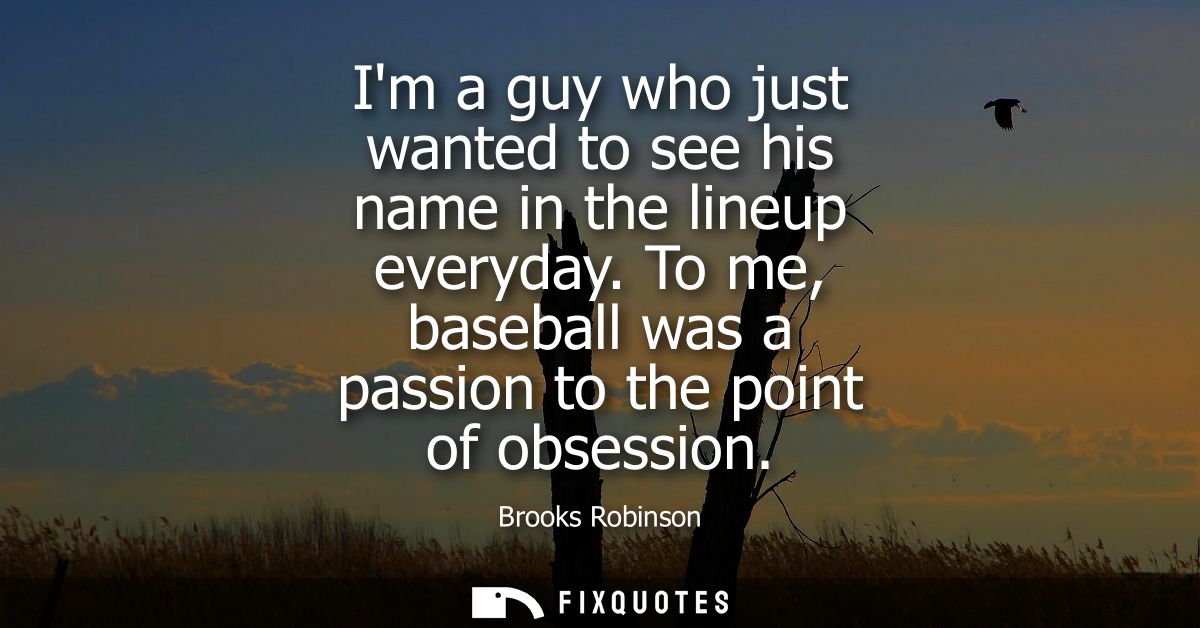 Im a guy who just wanted to see his name in the lineup everyday. To me, baseball was a passion to the point of obsession