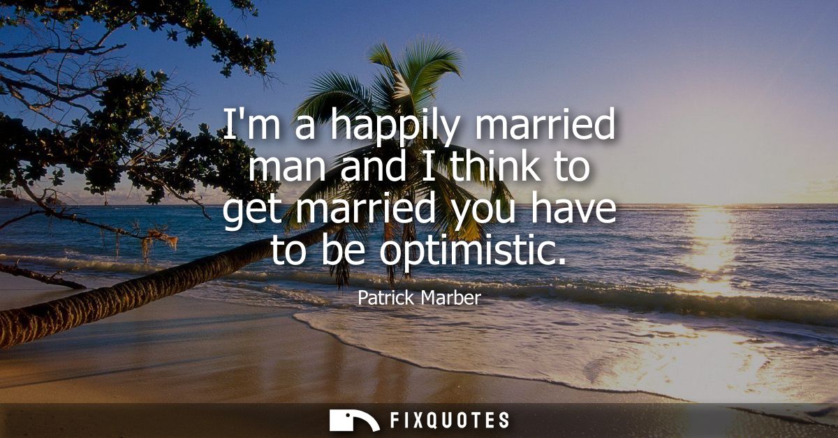 Im a happily married man and I think to get married you have to be optimistic
